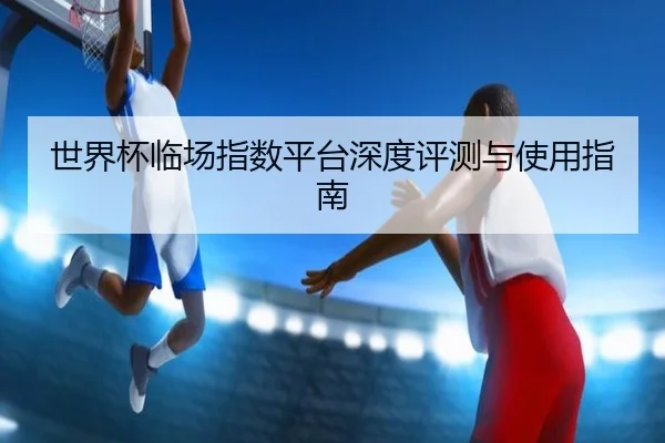 世界杯临场指数平台深度评测与使用指南